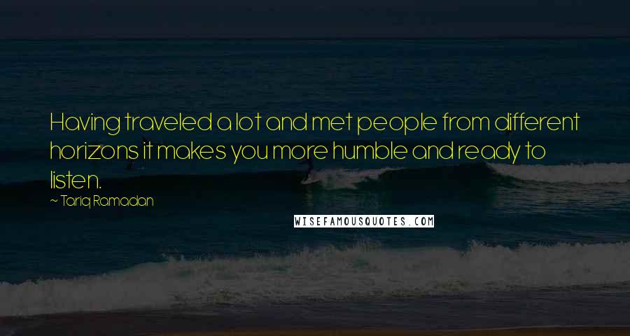 Tariq Ramadan Quotes: Having traveled a lot and met people from different horizons it makes you more humble and ready to listen.