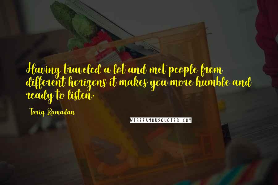 Tariq Ramadan Quotes: Having traveled a lot and met people from different horizons it makes you more humble and ready to listen.