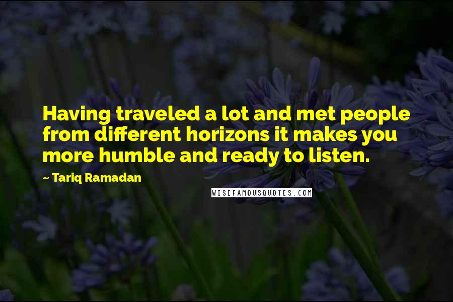 Tariq Ramadan Quotes: Having traveled a lot and met people from different horizons it makes you more humble and ready to listen.