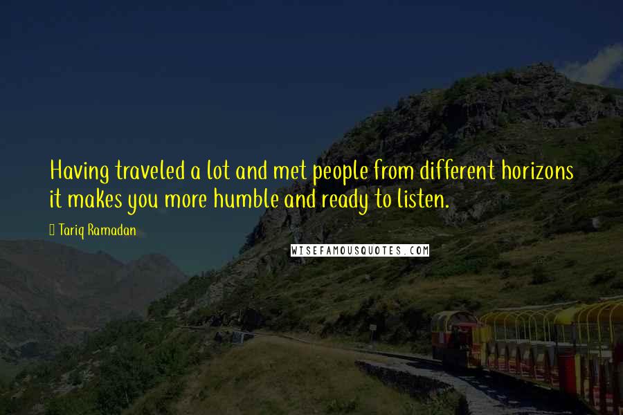 Tariq Ramadan Quotes: Having traveled a lot and met people from different horizons it makes you more humble and ready to listen.