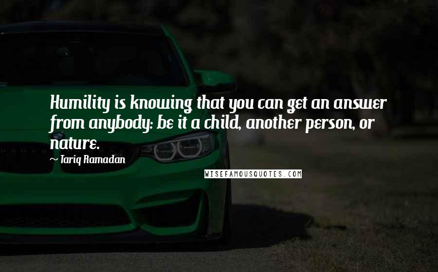 Tariq Ramadan Quotes: Humility is knowing that you can get an answer from anybody: be it a child, another person, or nature.