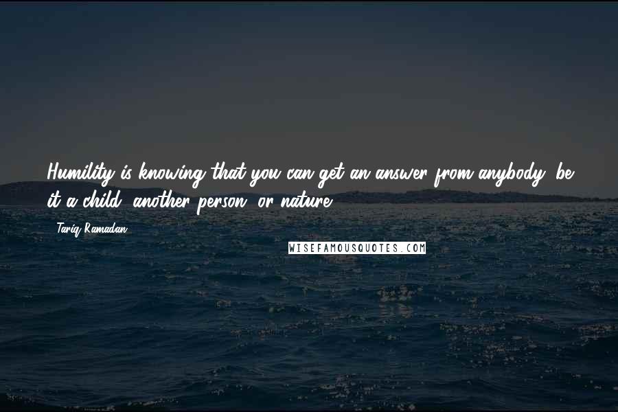 Tariq Ramadan Quotes: Humility is knowing that you can get an answer from anybody: be it a child, another person, or nature.