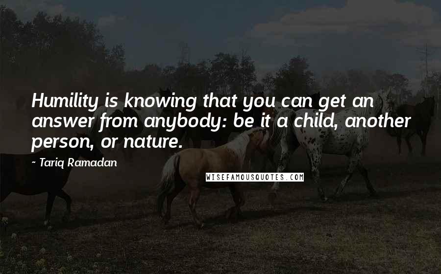 Tariq Ramadan Quotes: Humility is knowing that you can get an answer from anybody: be it a child, another person, or nature.