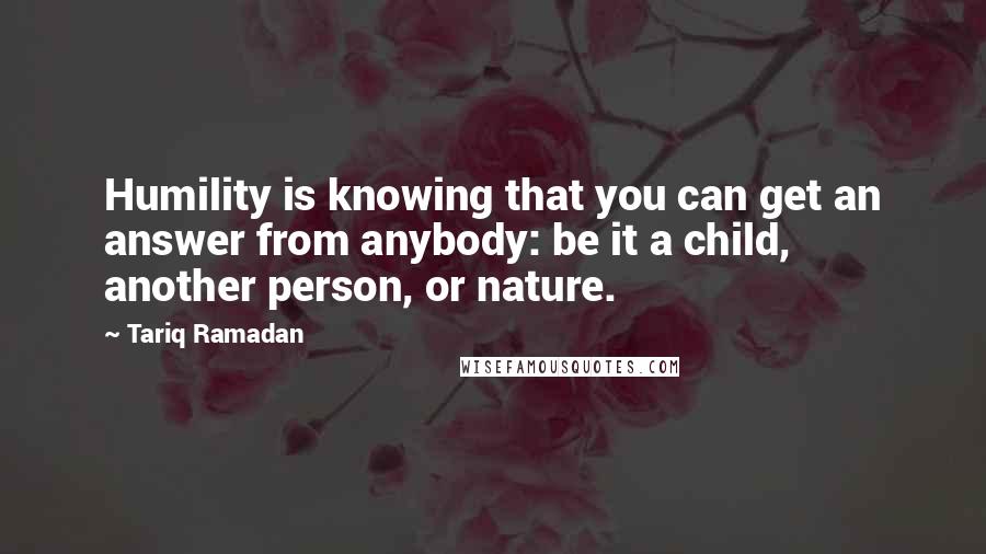 Tariq Ramadan Quotes: Humility is knowing that you can get an answer from anybody: be it a child, another person, or nature.