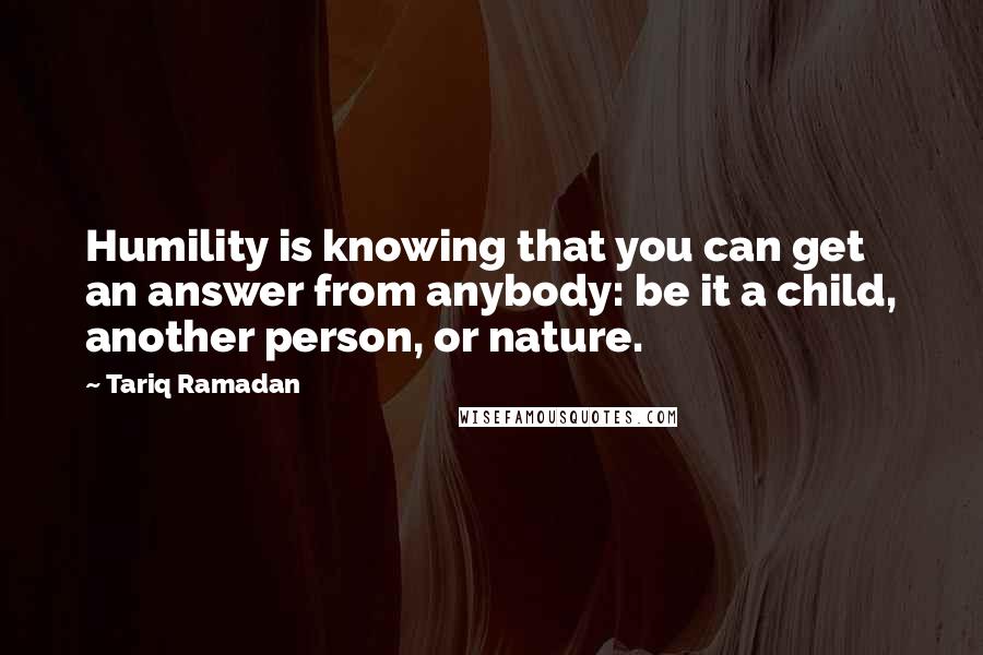 Tariq Ramadan Quotes: Humility is knowing that you can get an answer from anybody: be it a child, another person, or nature.