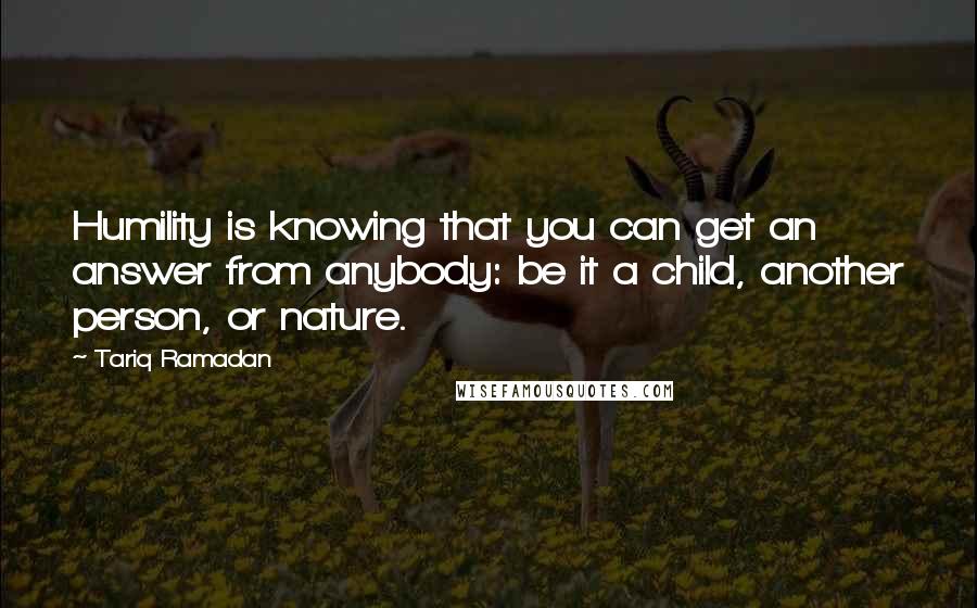 Tariq Ramadan Quotes: Humility is knowing that you can get an answer from anybody: be it a child, another person, or nature.