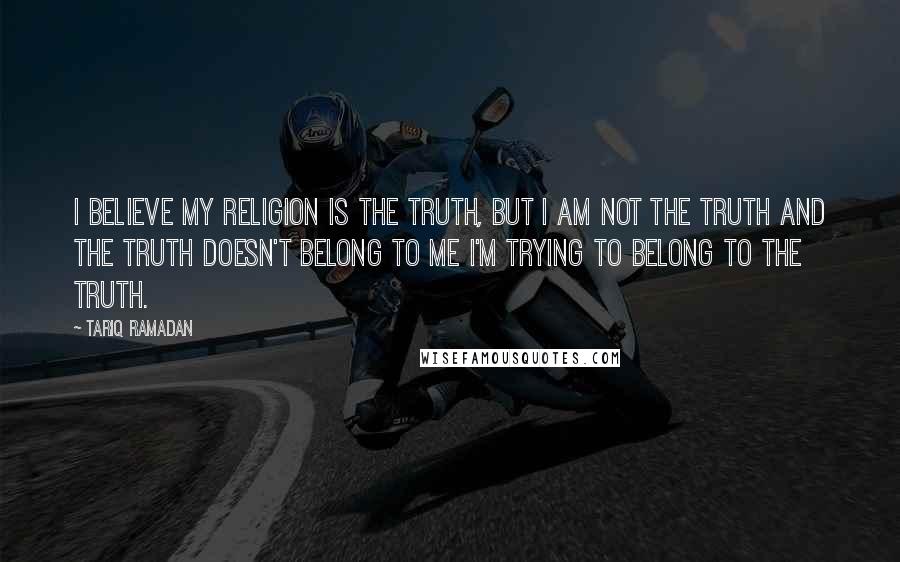 Tariq Ramadan Quotes: I believe my religion is the truth, but I am not the truth and the truth doesn't belong to me I'm trying to belong to the truth.