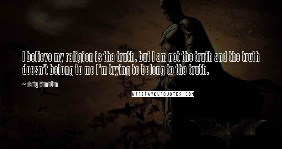 Tariq Ramadan Quotes: I believe my religion is the truth, but I am not the truth and the truth doesn't belong to me I'm trying to belong to the truth.