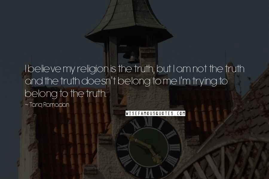 Tariq Ramadan Quotes: I believe my religion is the truth, but I am not the truth and the truth doesn't belong to me I'm trying to belong to the truth.