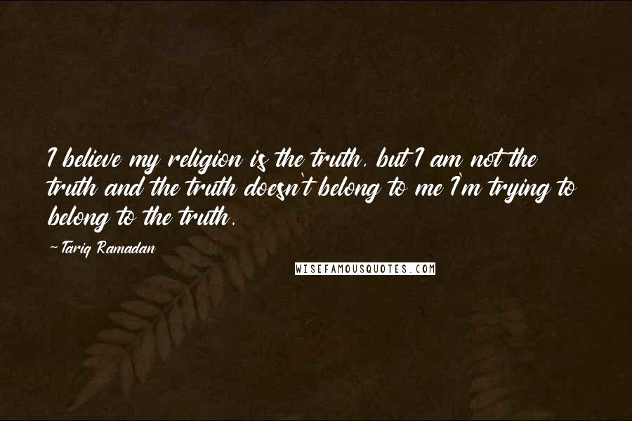 Tariq Ramadan Quotes: I believe my religion is the truth, but I am not the truth and the truth doesn't belong to me I'm trying to belong to the truth.