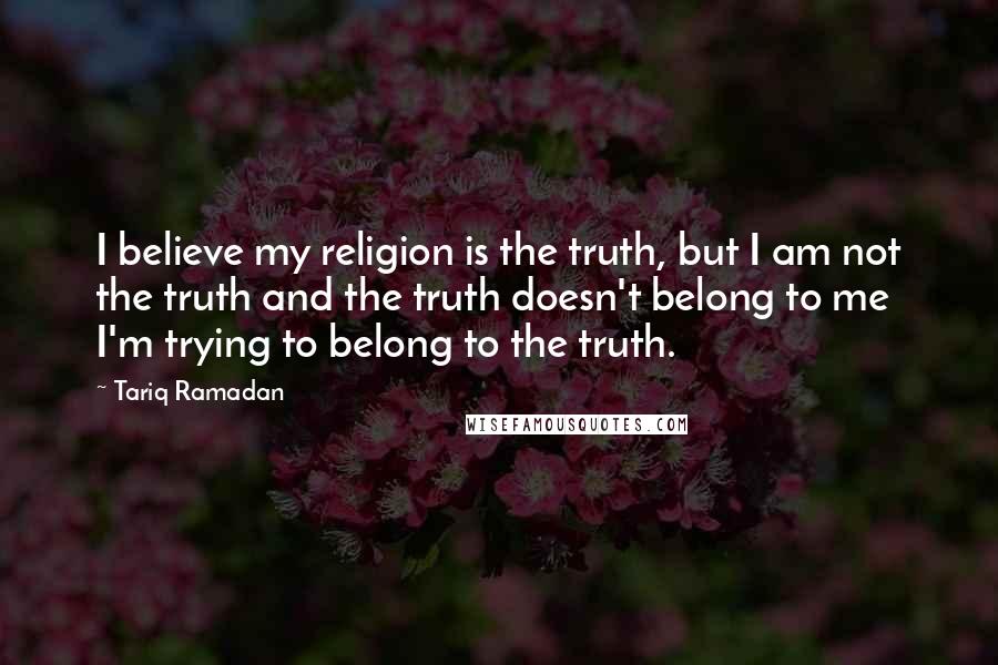 Tariq Ramadan Quotes: I believe my religion is the truth, but I am not the truth and the truth doesn't belong to me I'm trying to belong to the truth.