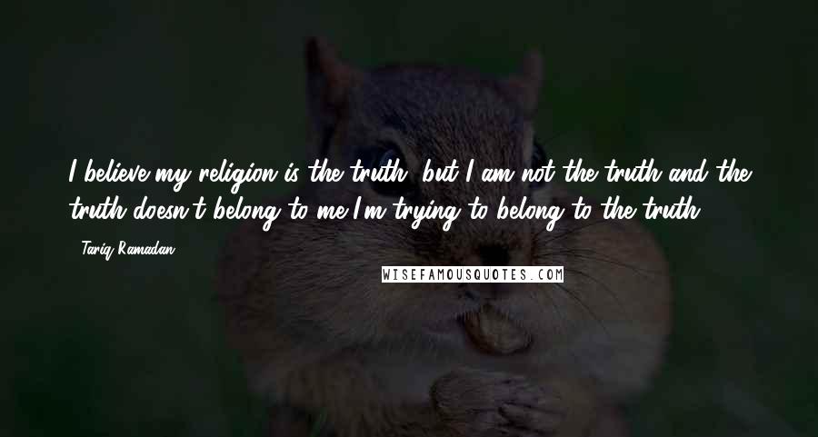 Tariq Ramadan Quotes: I believe my religion is the truth, but I am not the truth and the truth doesn't belong to me I'm trying to belong to the truth.