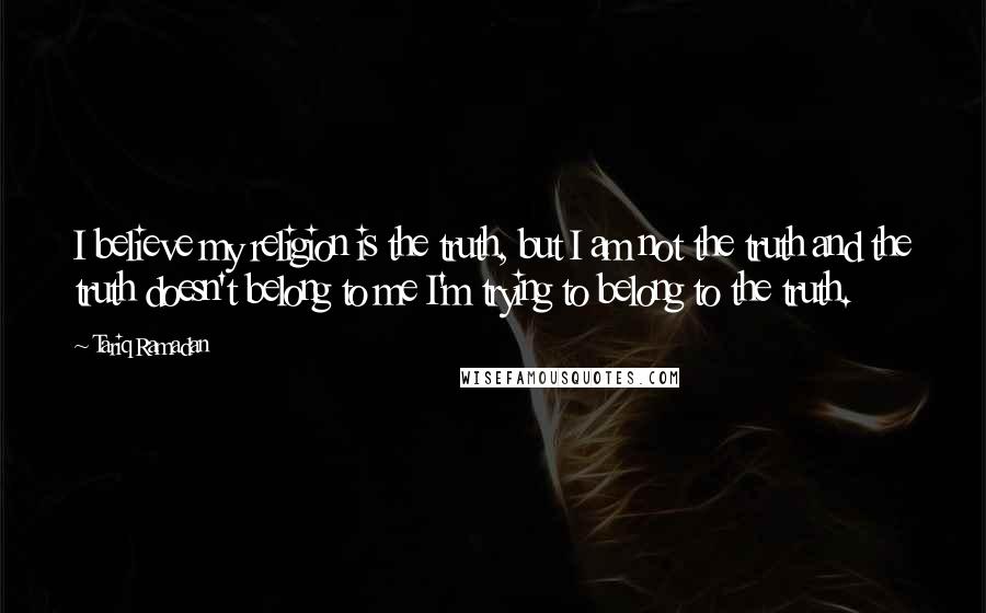 Tariq Ramadan Quotes: I believe my religion is the truth, but I am not the truth and the truth doesn't belong to me I'm trying to belong to the truth.