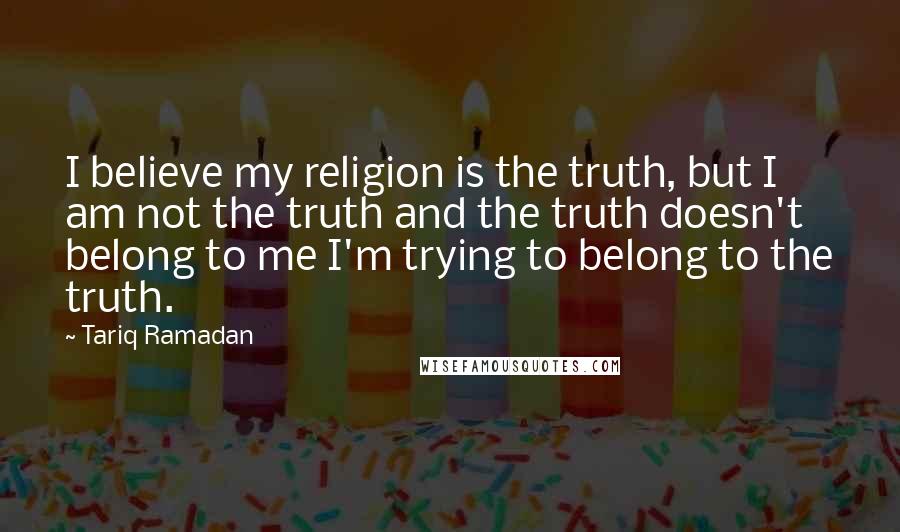 Tariq Ramadan Quotes: I believe my religion is the truth, but I am not the truth and the truth doesn't belong to me I'm trying to belong to the truth.