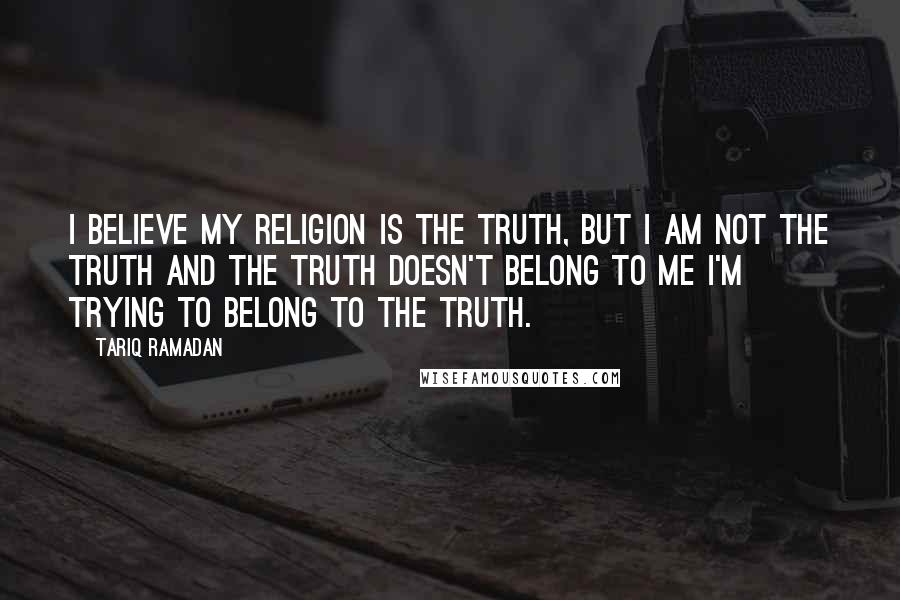 Tariq Ramadan Quotes: I believe my religion is the truth, but I am not the truth and the truth doesn't belong to me I'm trying to belong to the truth.