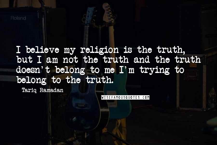 Tariq Ramadan Quotes: I believe my religion is the truth, but I am not the truth and the truth doesn't belong to me I'm trying to belong to the truth.