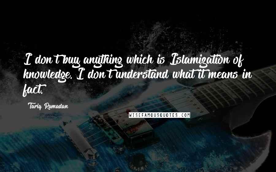 Tariq Ramadan Quotes: I don't buy anything which is Islamization of knowledge. I don't understand what it means in fact.