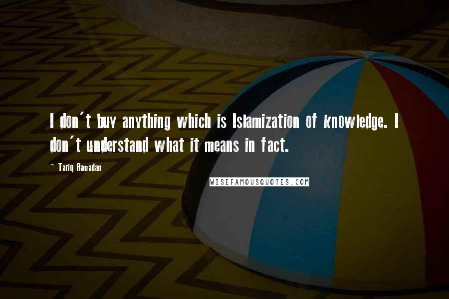 Tariq Ramadan Quotes: I don't buy anything which is Islamization of knowledge. I don't understand what it means in fact.