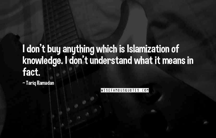 Tariq Ramadan Quotes: I don't buy anything which is Islamization of knowledge. I don't understand what it means in fact.