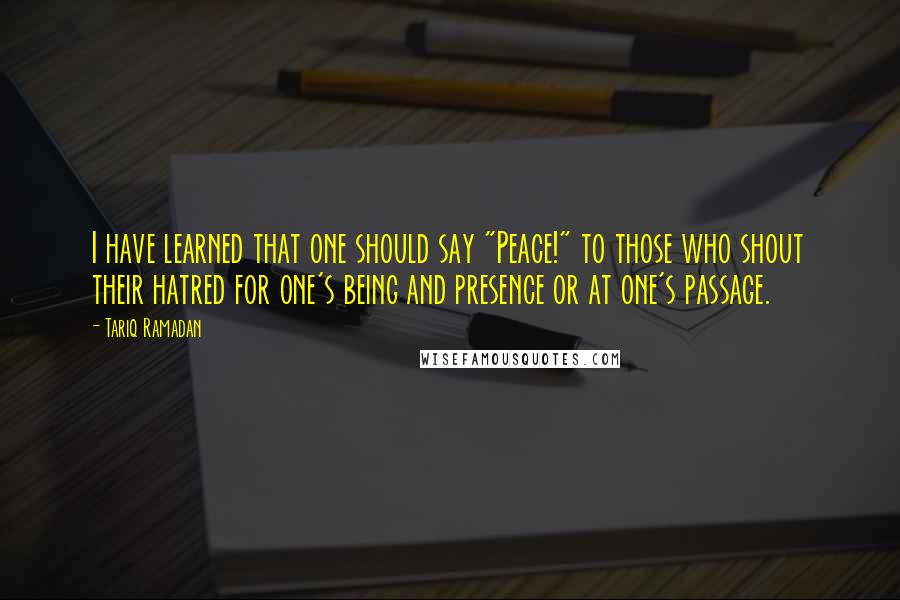 Tariq Ramadan Quotes: I have learned that one should say "Peace!" to those who shout their hatred for one's being and presence or at one's passage.