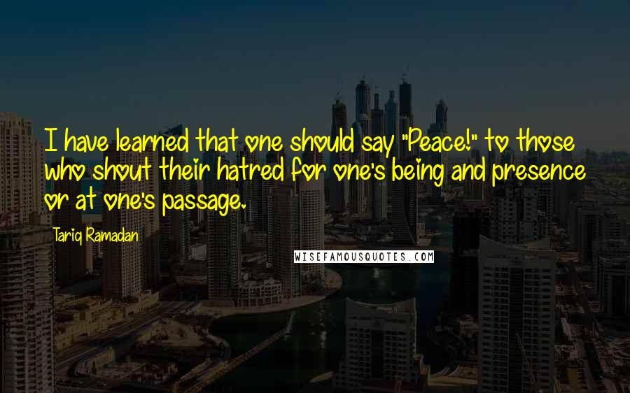 Tariq Ramadan Quotes: I have learned that one should say "Peace!" to those who shout their hatred for one's being and presence or at one's passage.