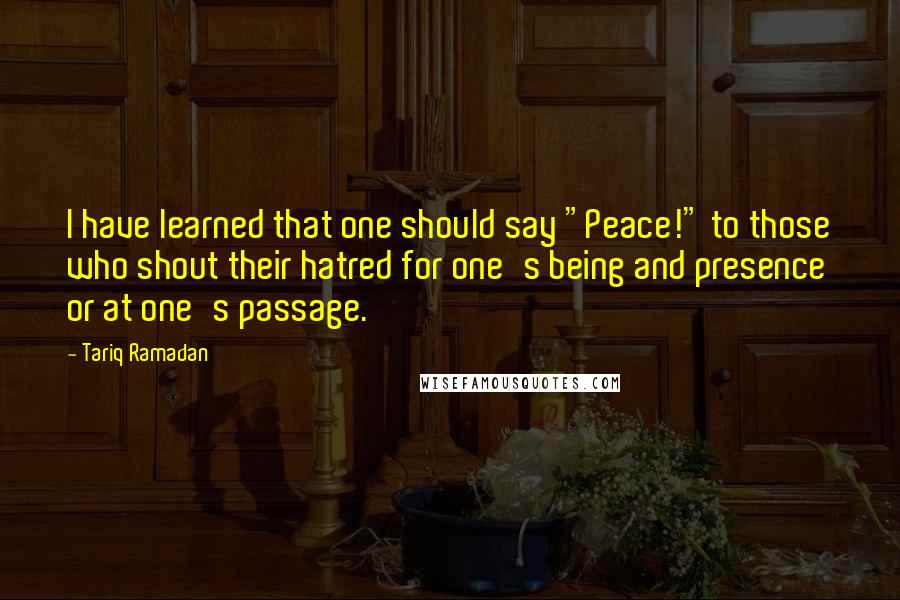 Tariq Ramadan Quotes: I have learned that one should say "Peace!" to those who shout their hatred for one's being and presence or at one's passage.