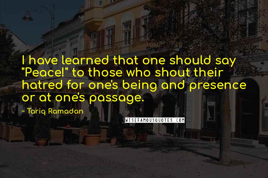Tariq Ramadan Quotes: I have learned that one should say "Peace!" to those who shout their hatred for one's being and presence or at one's passage.