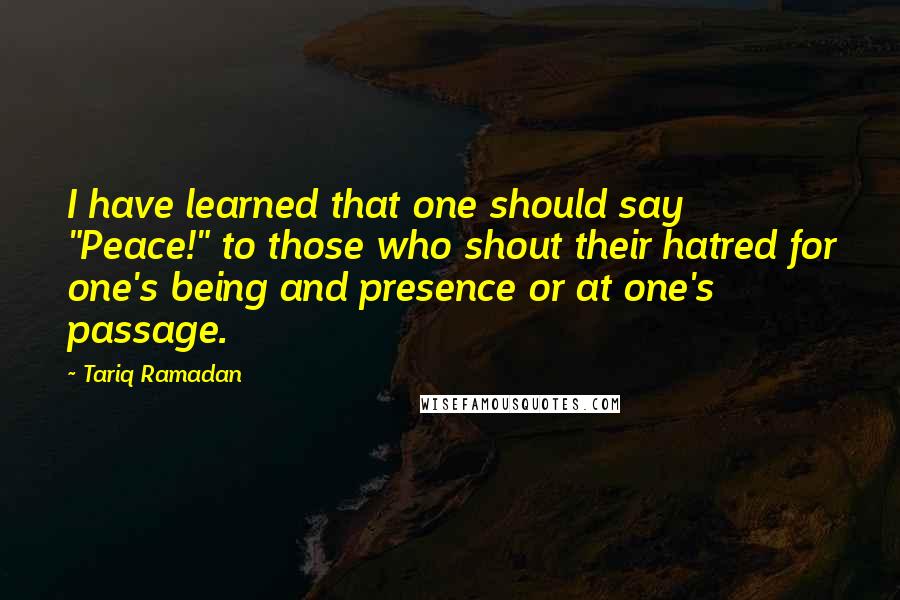 Tariq Ramadan Quotes: I have learned that one should say "Peace!" to those who shout their hatred for one's being and presence or at one's passage.