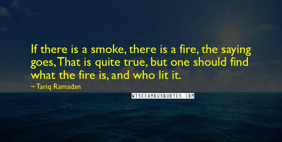 Tariq Ramadan Quotes: If there is a smoke, there is a fire, the saying goes, That is quite true, but one should find what the fire is, and who lit it.