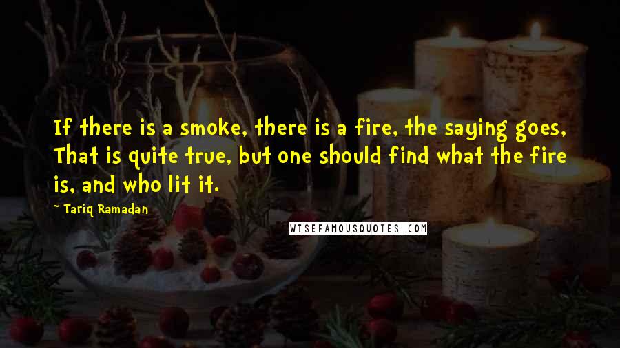 Tariq Ramadan Quotes: If there is a smoke, there is a fire, the saying goes, That is quite true, but one should find what the fire is, and who lit it.