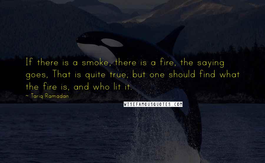 Tariq Ramadan Quotes: If there is a smoke, there is a fire, the saying goes, That is quite true, but one should find what the fire is, and who lit it.