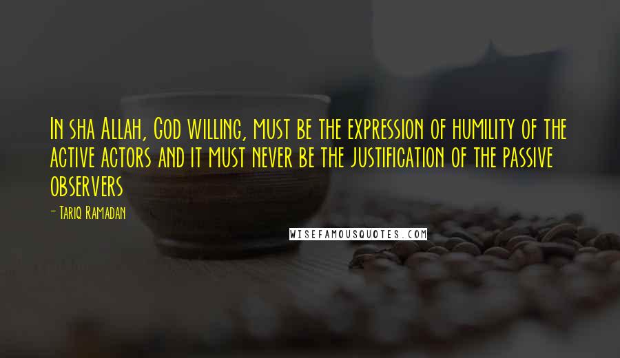 Tariq Ramadan Quotes: In sha Allah, God willing, must be the expression of humility of the active actors and it must never be the justification of the passive observers