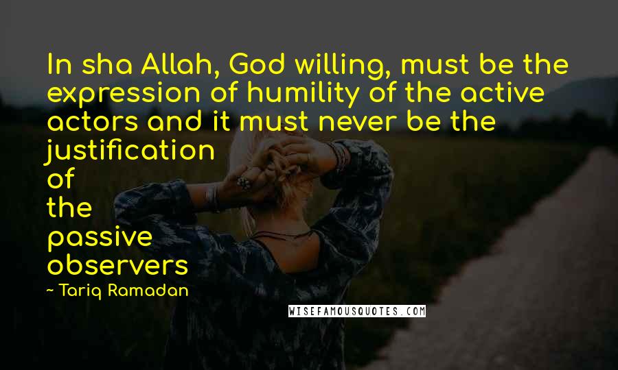 Tariq Ramadan Quotes: In sha Allah, God willing, must be the expression of humility of the active actors and it must never be the justification of the passive observers