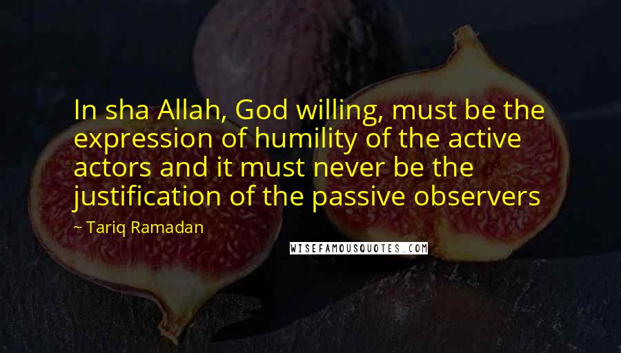 Tariq Ramadan Quotes: In sha Allah, God willing, must be the expression of humility of the active actors and it must never be the justification of the passive observers