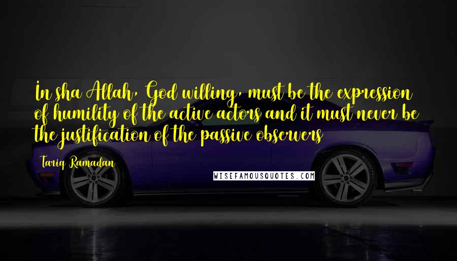 Tariq Ramadan Quotes: In sha Allah, God willing, must be the expression of humility of the active actors and it must never be the justification of the passive observers