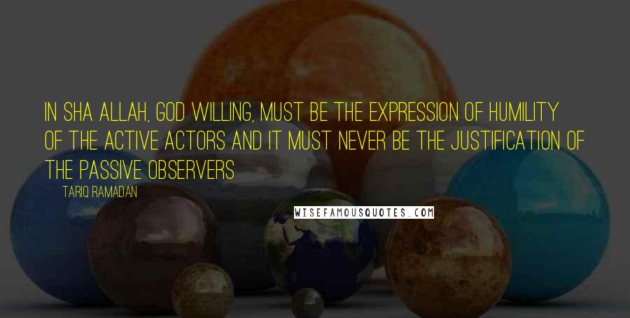 Tariq Ramadan Quotes: In sha Allah, God willing, must be the expression of humility of the active actors and it must never be the justification of the passive observers