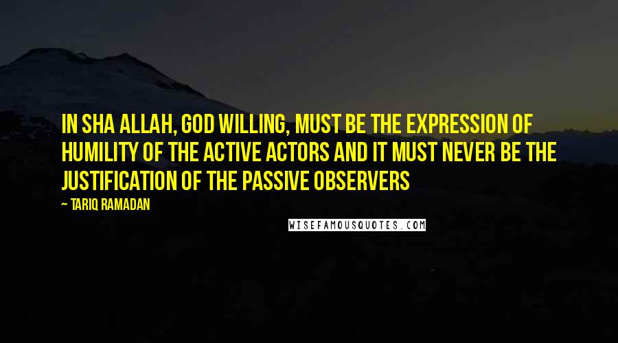 Tariq Ramadan Quotes: In sha Allah, God willing, must be the expression of humility of the active actors and it must never be the justification of the passive observers