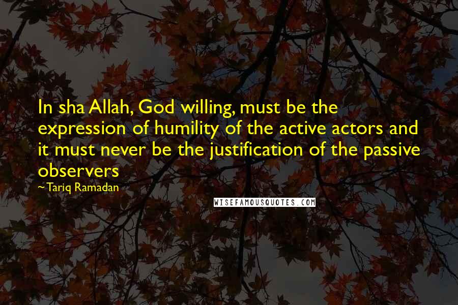 Tariq Ramadan Quotes: In sha Allah, God willing, must be the expression of humility of the active actors and it must never be the justification of the passive observers