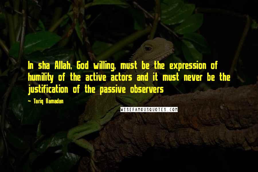 Tariq Ramadan Quotes: In sha Allah, God willing, must be the expression of humility of the active actors and it must never be the justification of the passive observers