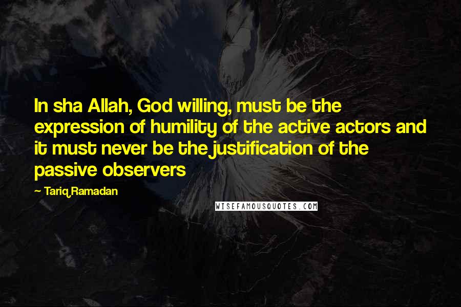 Tariq Ramadan Quotes: In sha Allah, God willing, must be the expression of humility of the active actors and it must never be the justification of the passive observers