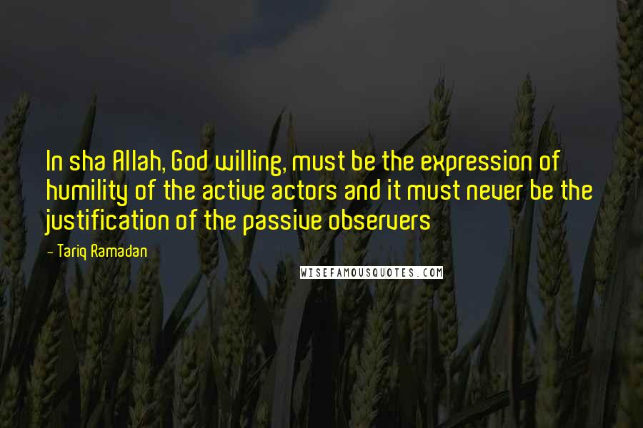 Tariq Ramadan Quotes: In sha Allah, God willing, must be the expression of humility of the active actors and it must never be the justification of the passive observers