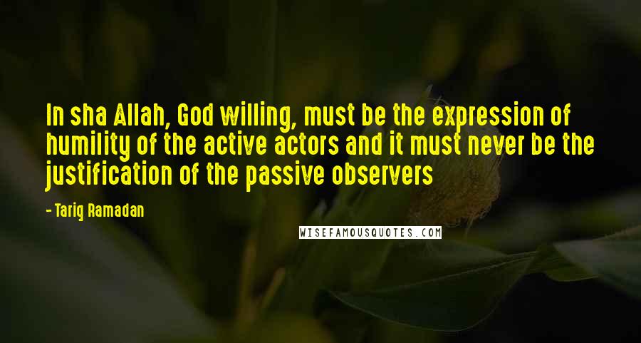 Tariq Ramadan Quotes: In sha Allah, God willing, must be the expression of humility of the active actors and it must never be the justification of the passive observers