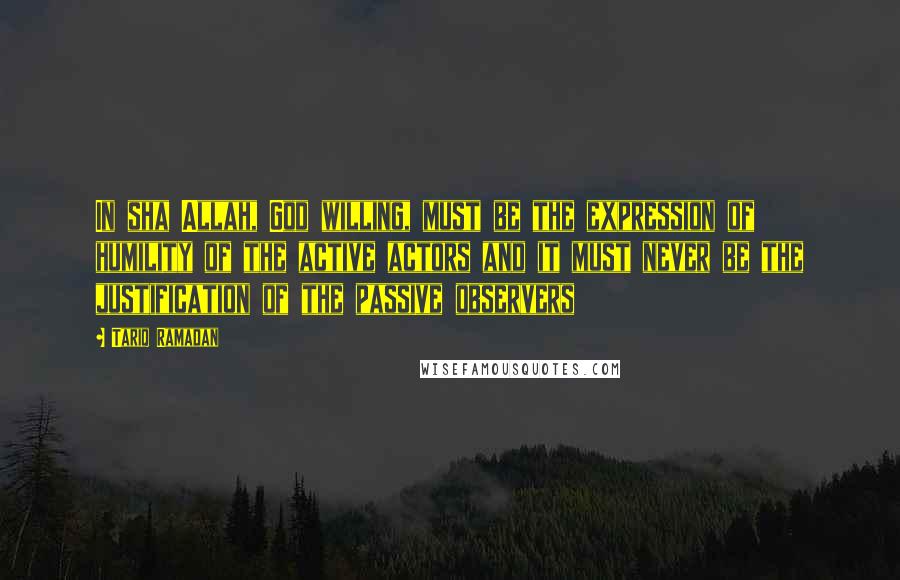 Tariq Ramadan Quotes: In sha Allah, God willing, must be the expression of humility of the active actors and it must never be the justification of the passive observers