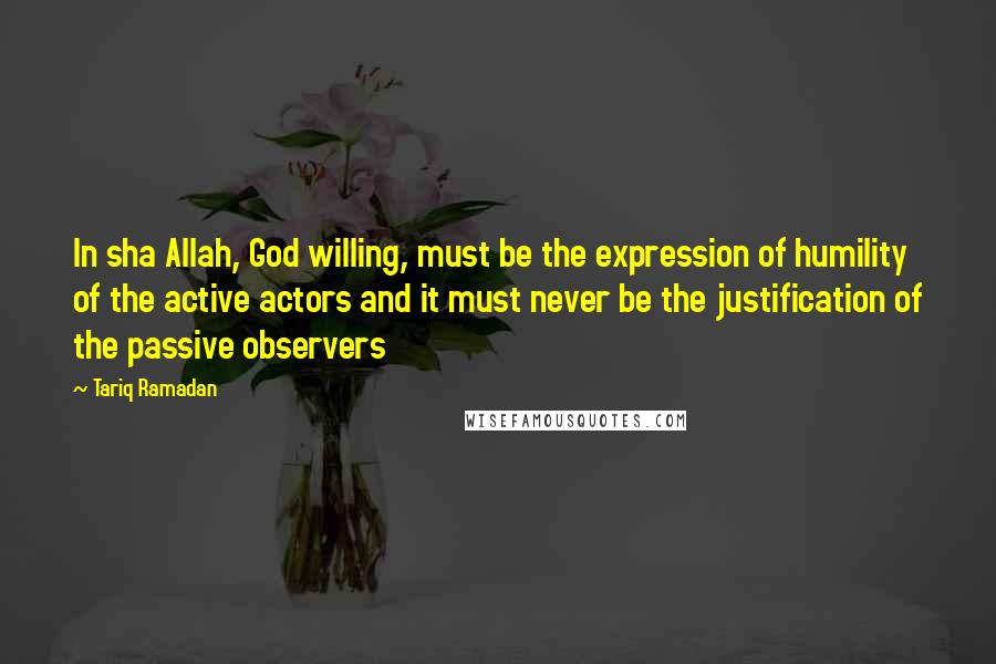 Tariq Ramadan Quotes: In sha Allah, God willing, must be the expression of humility of the active actors and it must never be the justification of the passive observers