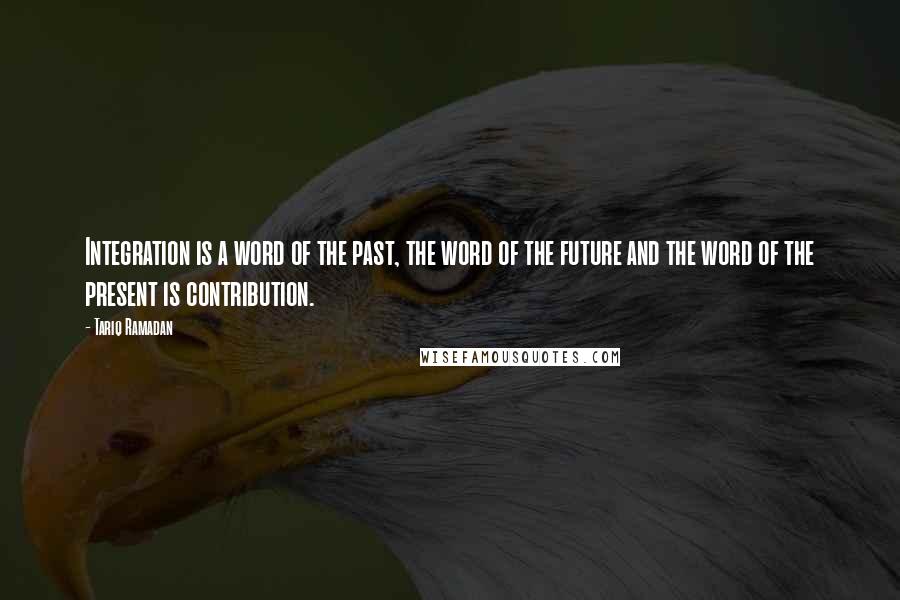 Tariq Ramadan Quotes: Integration is a word of the past, the word of the future and the word of the present is contribution.