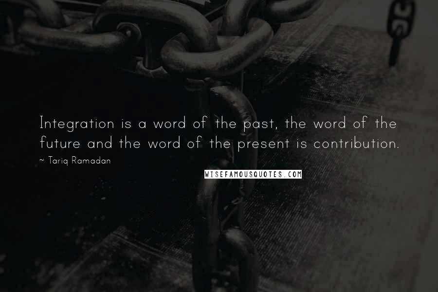 Tariq Ramadan Quotes: Integration is a word of the past, the word of the future and the word of the present is contribution.