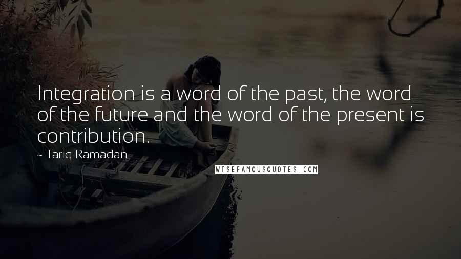 Tariq Ramadan Quotes: Integration is a word of the past, the word of the future and the word of the present is contribution.