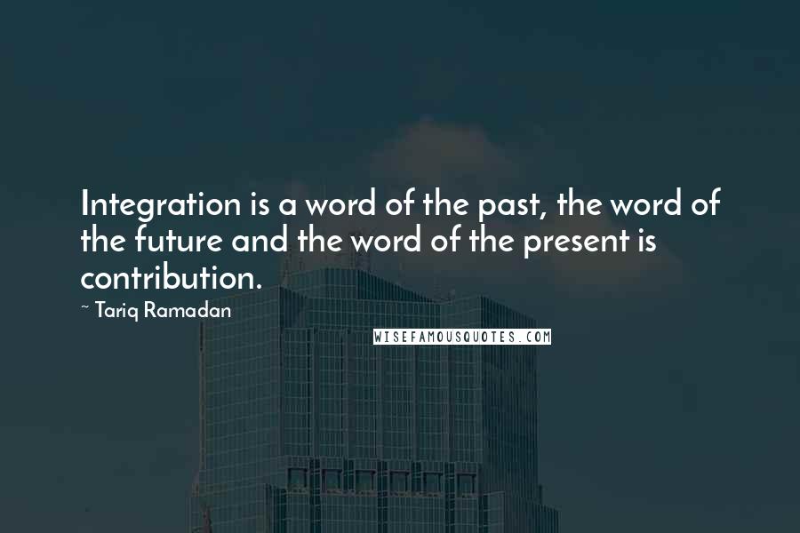 Tariq Ramadan Quotes: Integration is a word of the past, the word of the future and the word of the present is contribution.