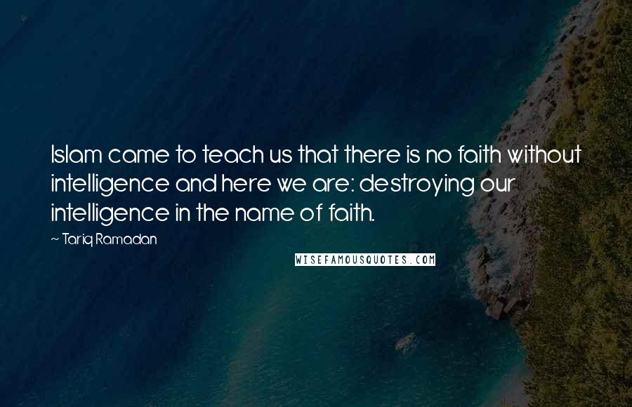 Tariq Ramadan Quotes: Islam came to teach us that there is no faith without intelligence and here we are: destroying our intelligence in the name of faith.