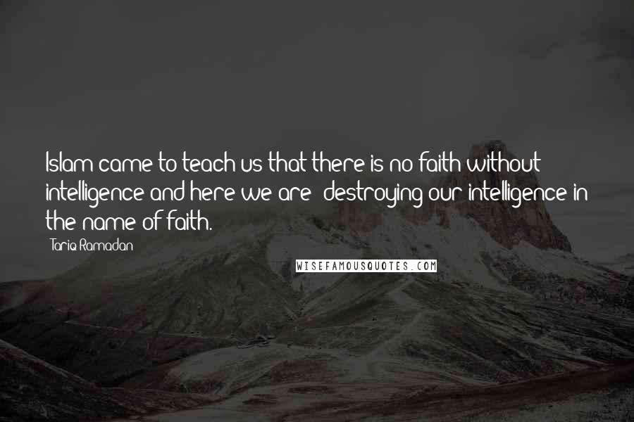 Tariq Ramadan Quotes: Islam came to teach us that there is no faith without intelligence and here we are: destroying our intelligence in the name of faith.